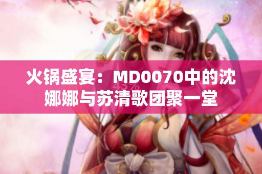 火锅盛宴：MD0070中的沈娜娜与苏清歌团聚一堂