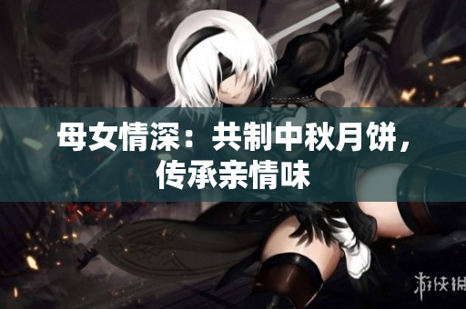 母女情深：共制中秋月饼，传承亲情味