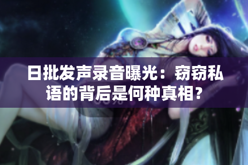 日批发声录音曝光：窃窃私语的背后是何种真相？