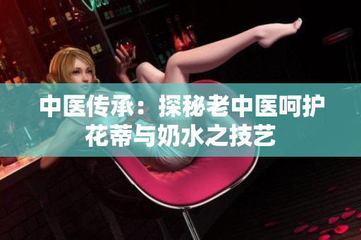 中医传承：探秘老中医呵护花蒂与奶水之技艺
