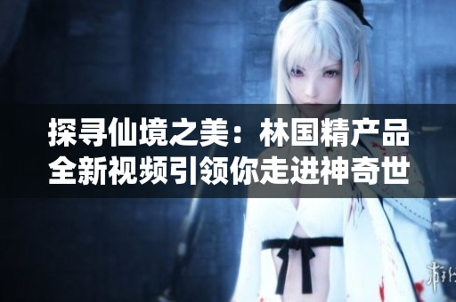 探寻仙境之美：林国精产品全新视频引领你走进神奇世界