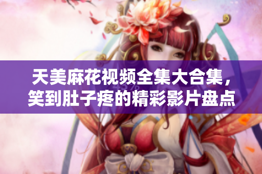 天美麻花视频全集大合集，笑到肚子疼的精彩影片盘点