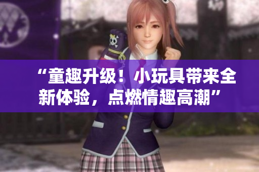 “童趣升级！小玩具带来全新体验，点燃情趣高潮”