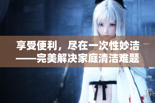 享受便利，尽在一次性妙洁——完美解决家庭清洁难题，让生活更轻松！