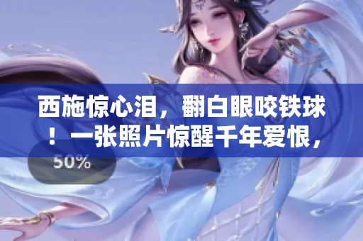 西施惊心泪，翻白眼咬铁球！一张照片惊醒千年爱恨，古今情仇尽显眼前。