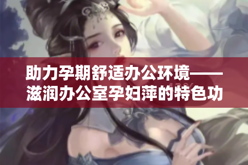 助力孕期舒适办公环境——滋润办公室孕妇萍的特色功能解析