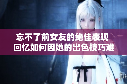 忘不了前女友的绝佳表现 回忆如何因她的出色技巧难以忘怀