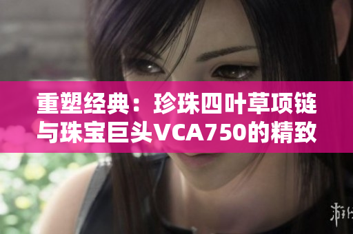 重塑经典：珍珠四叶草项链与珠宝巨头VCA750的精致联结