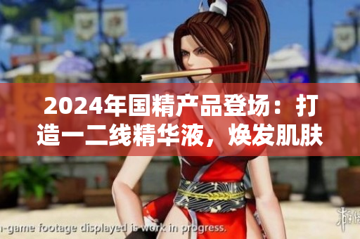 2024年国精产品登场：打造一二线精华液，焕发肌肤活力
