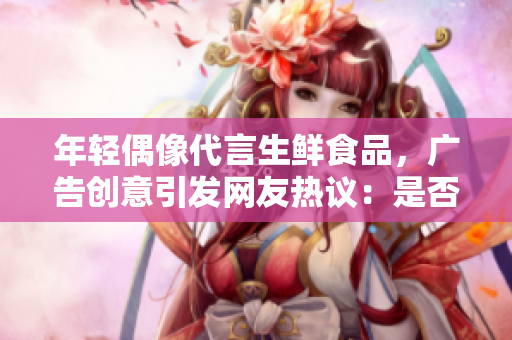 年轻偶像代言生鲜食品，广告创意引发网友热议：是否触及道德底线？