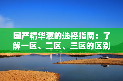国产精华液的选择指南：了解一区、二区、三区的区别