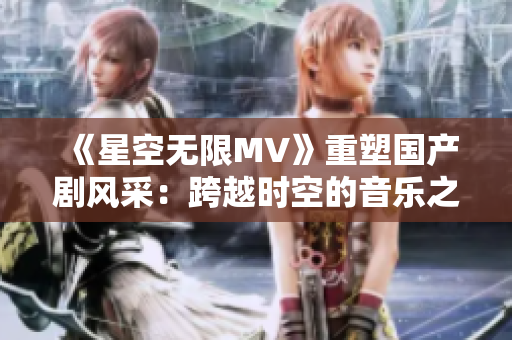 《星空无限MV》重塑国产剧风采：跨越时空的音乐之旅