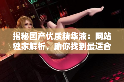 揭秘国产优质精华液：网站独家解析，助你找到最适合肌肤的护理圣品！