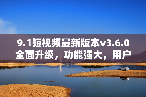 9.1短视频最新版本v3.6.0全面升级，功能强大，用户体验更佳