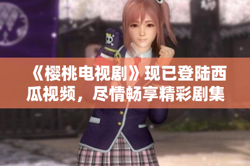 《樱桃电视剧》现已登陆西瓜视频，尽情畅享精彩剧集！