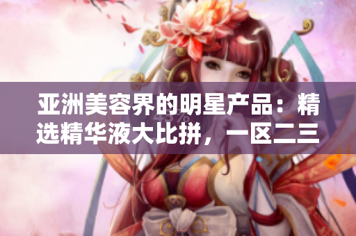 亚洲美容界的明星产品：精选精华液大比拼，一区二三区谁更胜一筹？