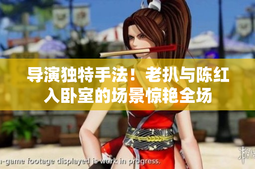 导演独特手法！老扒与陈红入卧室的场景惊艳全场