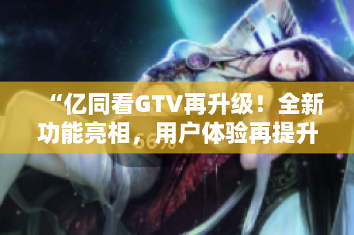 “亿同看GTV再升级！全新功能亮相，用户体验再提升！”