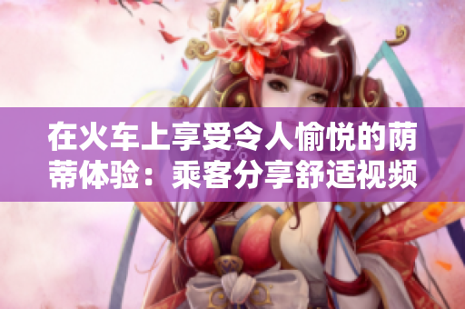 在火车上享受令人愉悦的荫蒂体验：乘客分享舒适视频