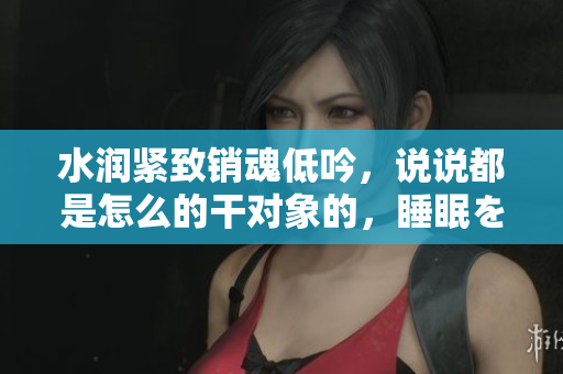 水润紧致销魂低吟，说说都是怎么的干对象的，睡眠を取らなくてもいい，睡觉抓着小鸡一晚上会怎样，睡过年纪最大的多少岁六十多，水润紧致销魂低吟古代174