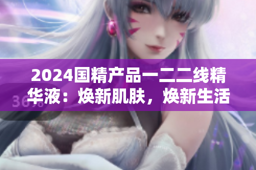 2024国精产品一二二线精华液：焕新肌肤，焕新生活