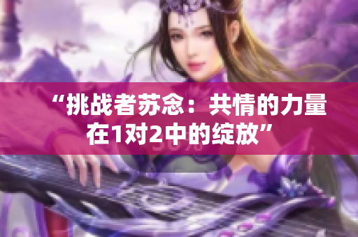 “挑战者苏念：共情的力量在1对2中的绽放”