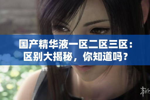 国产精华液一区二区三区：区别大揭秘，你知道吗？