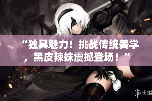 “独具魅力！挑战传统美学，黑皮辣妹震撼登场！”