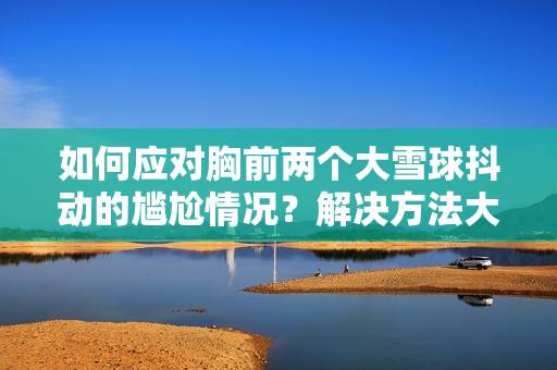 如何应对胸前两个大雪球抖动的尴尬情况？解决方法大揭秘