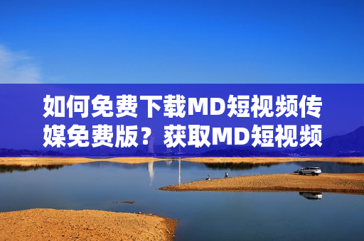 如何免费下载MD短视频传媒免费版？获取MD短视频传媒免费版的方法
