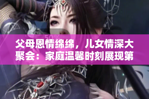 父母恩情绵绵，儿女情深大聚会：家庭温馨时刻展现第14幕