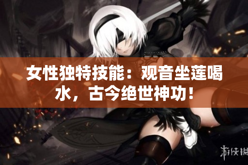 女性独特技能：观音坐莲喝水，古今绝世神功！
