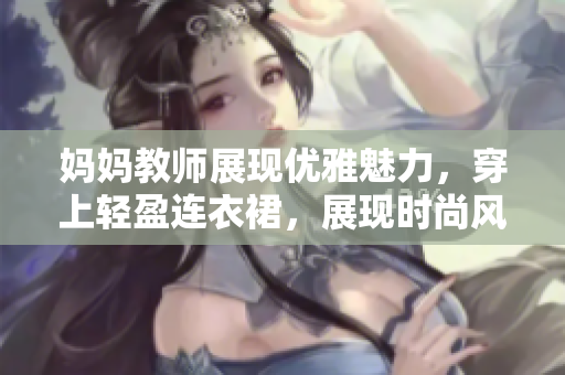 妈妈教师展现优雅魅力，穿上轻盈连衣裙，展现时尚风采