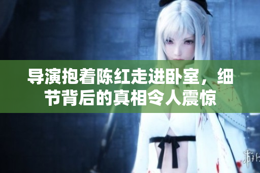 导演抱着陈红走进卧室，细节背后的真相令人震惊