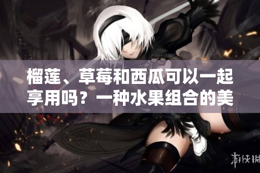 榴莲、草莓和西瓜可以一起享用吗？一种水果组合的美味探讨