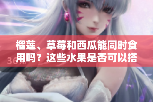 榴莲、草莓和西瓜能同时食用吗？这些水果是否可以搭配食用？