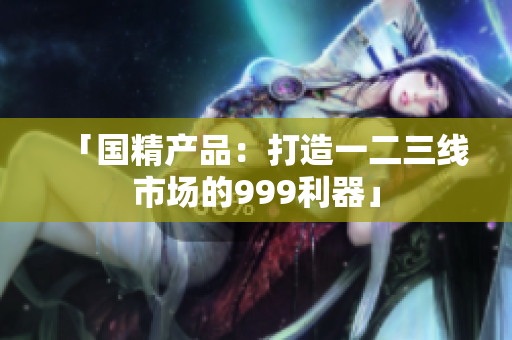 「国精产品：打造一二三线市场的999利器」