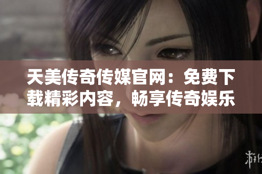 天美传奇传媒官网：免费下载精彩内容，畅享传奇娱乐体验