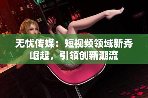 无忧传媒：短视频领域新秀崛起，引领创新潮流