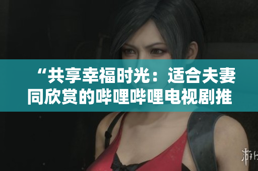 “共享幸福时光：适合夫妻同欣赏的哔哩哔哩电视剧推荐”