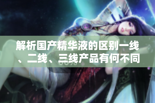 解析国产精华液的区别一线、二线、三线产品有何不同