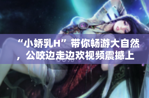 “小娇乳H”带你畅游大自然，公咬边走边欢视频震撼上线！