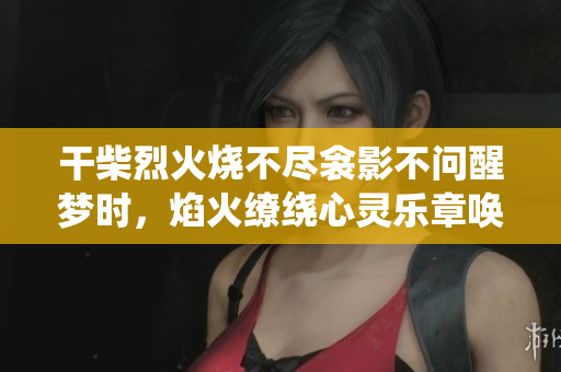 干柴烈火烧不尽衾影不问醒梦时，焰火缭绕心灵乐章唤醒。