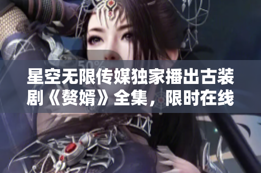 星空无限传媒独家播出古装剧《赘婿》全集，限时在线免费观看