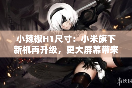小辣椒H1尺寸：小米旗下新机再升级，更大屏幕带来更震撼视觉体验