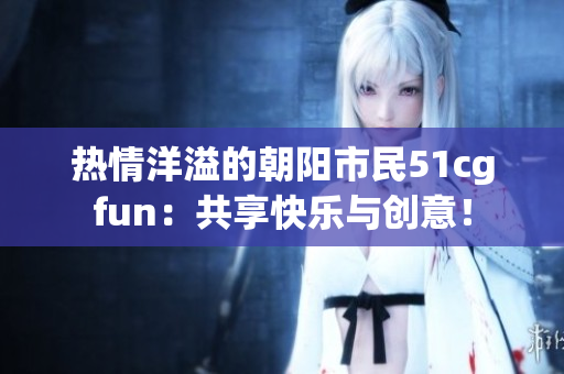 热情洋溢的朝阳市民51cgfun：共享快乐与创意！