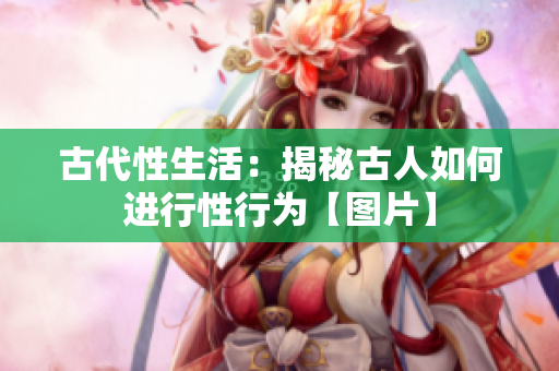 古代性生活：揭秘古人如何进行性行为【图片】
