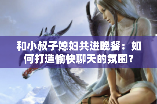 和小叔子媳妇共进晚餐：如何打造愉快聊天的氛围？