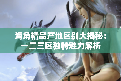 海角精品产地区别大揭秘：一二三区独特魅力解析