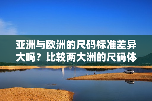 亚洲与欧洲的尺码标准差异大吗？比较两大洲的尺码体系差异